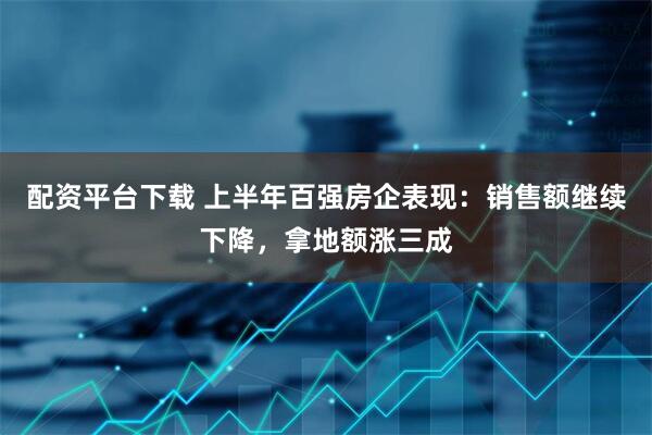 配资平台下载 上半年百强房企表现：销售额继续下降，拿地额涨三成