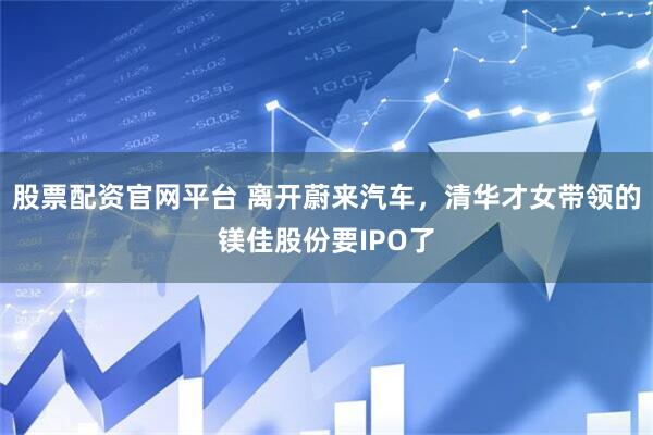 股票配资官网平台 离开蔚来汽车，清华才女带领的镁佳股份要IPO了