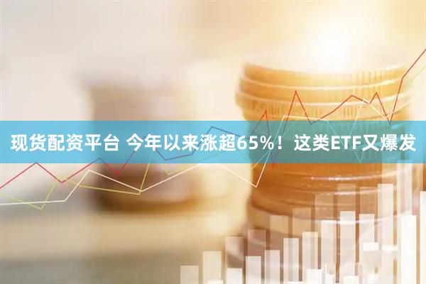 现货配资平台 今年以来涨超65%！这类ETF又爆发