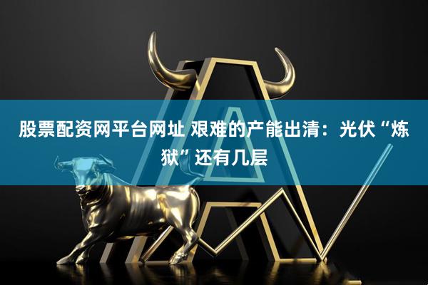 股票配资网平台网址 艰难的产能出清：光伏“炼狱”还有几层
