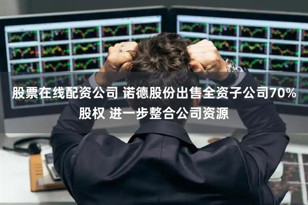 股票在线配资公司 诺德股份出售全资子公司70%股权 进一步整合公司资源