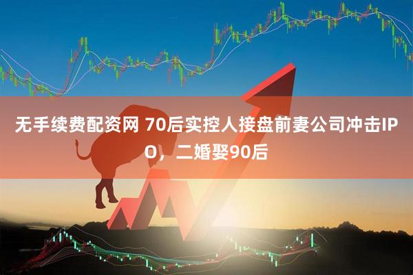 无手续费配资网 70后实控人接盘前妻公司冲击IPO，二婚娶90后