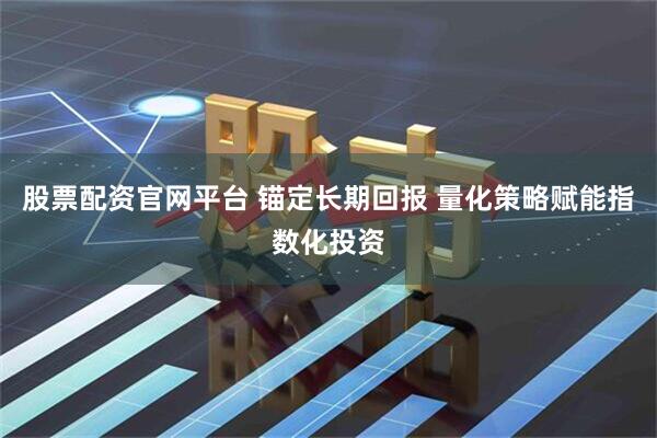 股票配资官网平台 锚定长期回报 量化策略赋能指数化投资