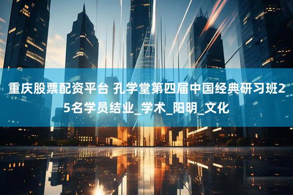 重庆股票配资平台 孔学堂第四届中国经典研习班25名学员结业_学术_阳明_文化