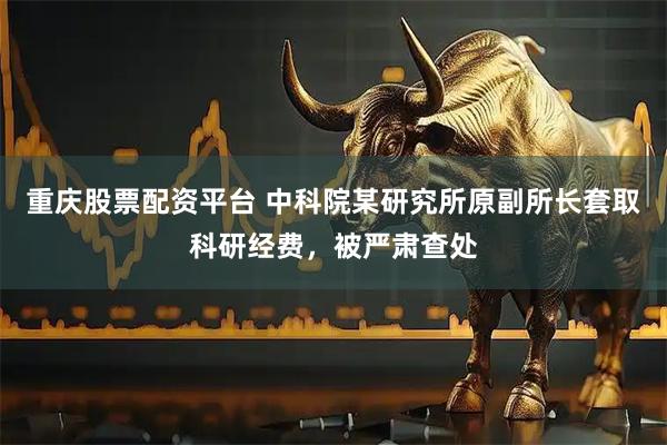 重庆股票配资平台 中科院某研究所原副所长套取科研经费，被严肃查处