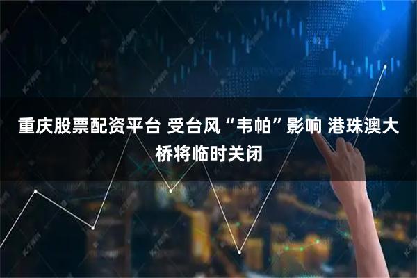 重庆股票配资平台 受台风“韦帕”影响 港珠澳大桥将临时关闭