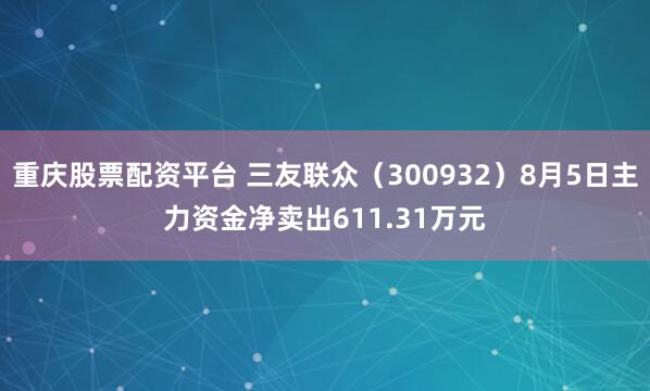 重庆股票配资平台 三友联众（300932）8月5日主力资金净卖出611.31万元
