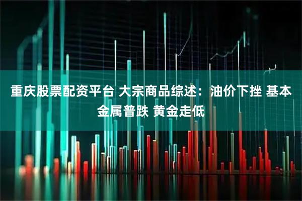 重庆股票配资平台 大宗商品综述：油价下挫 基本金属普跌 黄金走低