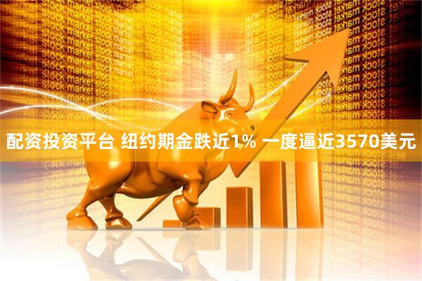 配资投资平台 纽约期金跌近1% 一度逼近3570美元