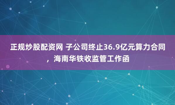 正规炒股配资网 子公司终止36.9亿元算力合同，海南华铁收监管工作函