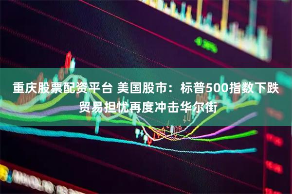 重庆股票配资平台 美国股市：标普500指数下跌 贸易担忧再度冲击华尔街