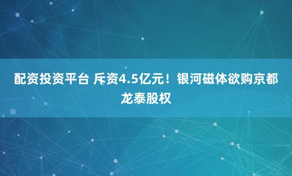 配资投资平台 斥资4.5亿元！银河磁体欲购京都龙泰股权