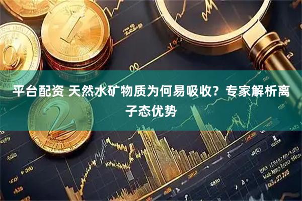 平台配资 天然水矿物质为何易吸收？专家解析离子态优势