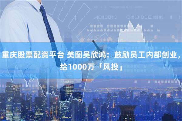 重庆股票配资平台 美图吴欣鸿：鼓励员工内部创业，给1000万「风投」