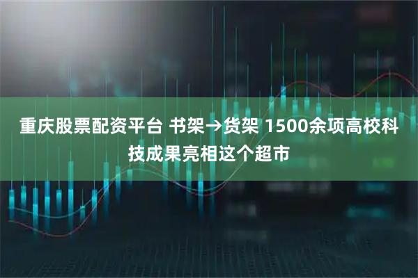重庆股票配资平台 书架→货架 1500余项高校科技成果亮相这个超市