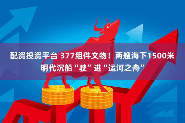 配资投资平台 377组件文物！两艘海下1500米明代沉船“驶”进“运河之舟”