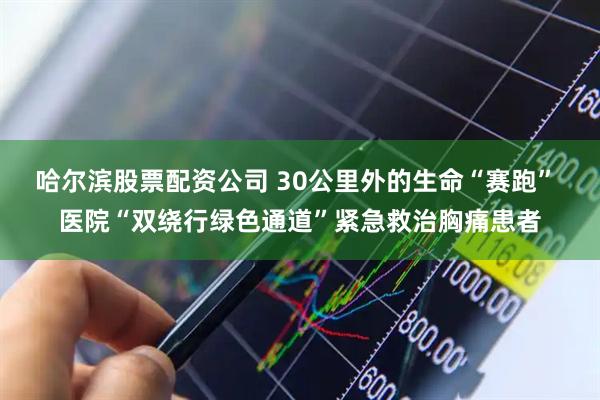 哈尔滨股票配资公司 30公里外的生命“赛跑” 医院“双绕行绿色通道”紧急救治胸痛患者