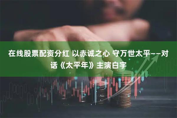 在线股票配资分红 以赤诚之心 守万世太平——对话《太平年》主演白宇