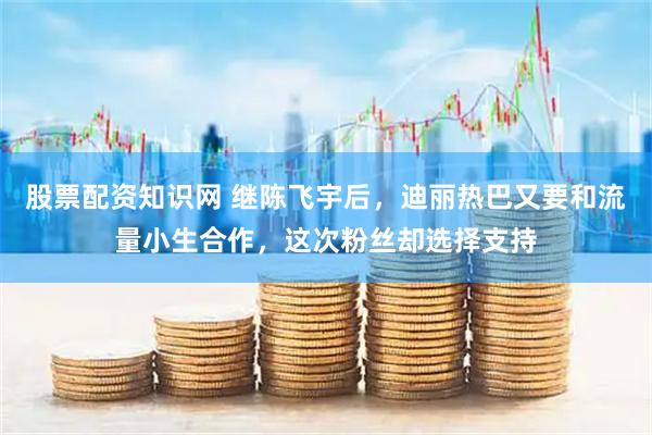 股票配资知识网 继陈飞宇后，迪丽热巴又要和流量小生合作，这次粉丝却选择支持