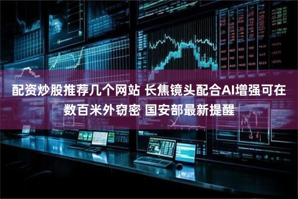 配资炒股推荐几个网站 长焦镜头配合AI增强可在数百米外窃密 国安部最新提醒