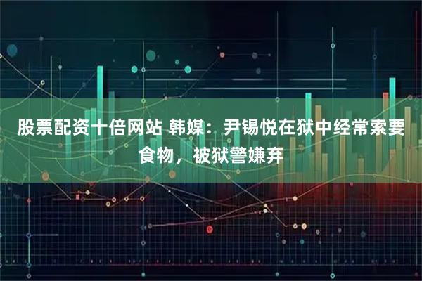 股票配资十倍网站 韩媒：尹锡悦在狱中经常索要食物，被狱警嫌弃