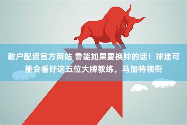散户配资官方网站 鲁能如果要换帅的话！球迷可能会看好这五位大牌教练，马加特领衔