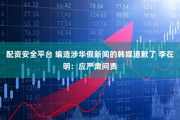 配资安全平台 编造涉华假新闻的韩媒道歉了 李在明：应严肃问责