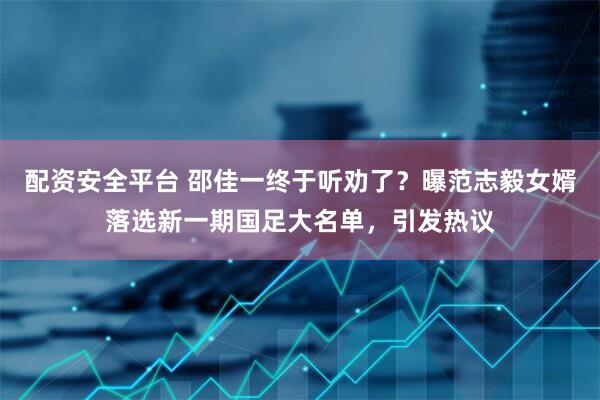 配资安全平台 邵佳一终于听劝了？曝范志毅女婿落选新一期国足大名单，引发热议