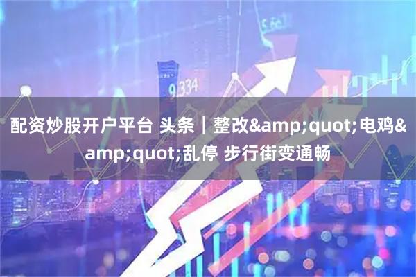 配资炒股开户平台 头条｜整改"电鸡"乱停 步行街变通畅