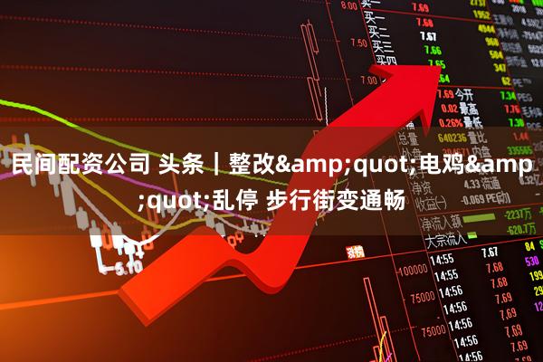 民间配资公司 头条｜整改"电鸡"乱停 步行街变通畅