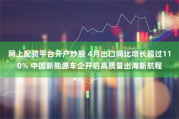 网上配资平台开户炒股 4月出口同比增长超过110% 中国新能源车企开启高质量出海新航程