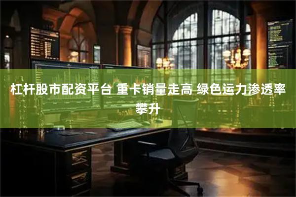 杠杆股市配资平台 重卡销量走高 绿色运力渗透率攀升