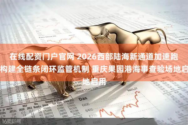 在线配资门户官网 2026西部陆海新通道加速跑｜构建全链条闭环监管机制 重庆果园港海事查验场地启用