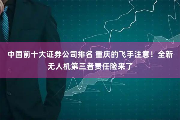 中国前十大证券公司排名 重庆的飞手注意！全新无人机第三者责任险来了