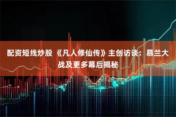 配资短线炒股 《凡人修仙传》主创访谈：慕兰大战及更多幕后揭秘